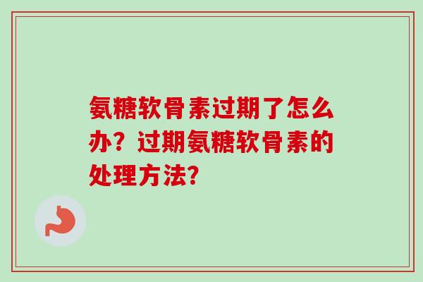 氨糖软骨素过期了怎么办？过期氨糖软骨素的处理方法？