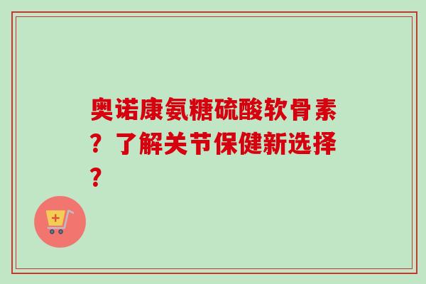 奥诺康氨糖硫酸软骨素？了解关节保健新选择？