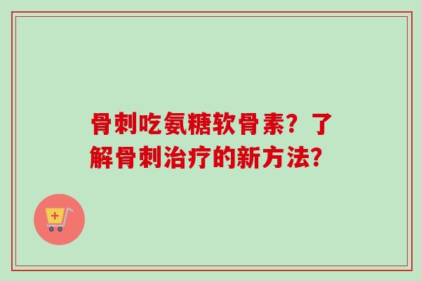 骨刺吃氨糖软骨素？了解骨刺治疗的新方法？
