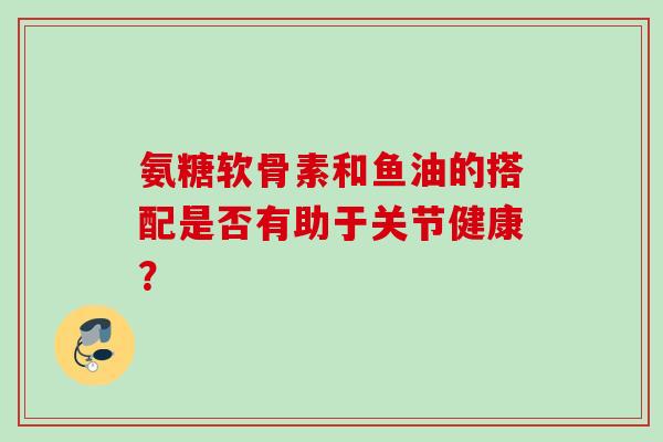 氨糖软骨素和鱼油的搭配是否有助于关节健康？