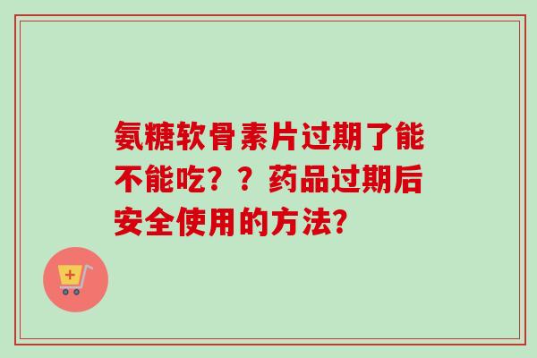 氨糖软骨素片过期了能不能吃？？药品过期后安全使用的方法？