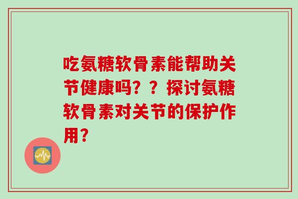 吃氨糖软骨素能帮助关节健康吗？？探讨氨糖软骨素对关节的保护作用？
