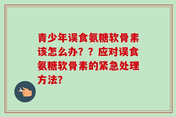 青少年误食氨糖软骨素该怎么办？？应对误食氨糖软骨素的紧急处理方法？