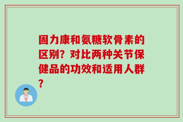 固力康和氨糖软骨素的区别？对比两种关节保健品的功效和适用人群？