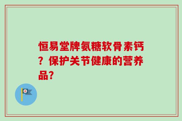 恒易堂牌氨糖软骨素钙？保护关节健康的营养品？