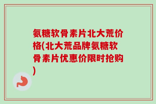 氨糖软骨素片北大荒价格(北大荒品牌氨糖软骨素片优惠价限时抢购)