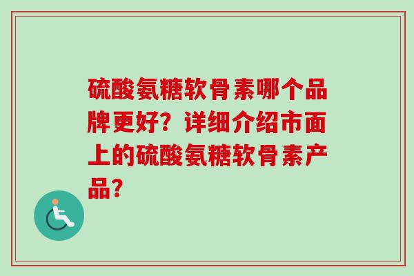 硫酸氨糖软骨素哪个品牌更好？详细介绍市面上的硫酸氨糖软骨素产品？