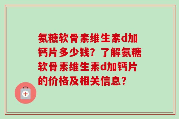 氨糖软骨素维生素d加钙片多少钱？了解氨糖软骨素维生素d加钙片的价格及相关信息？