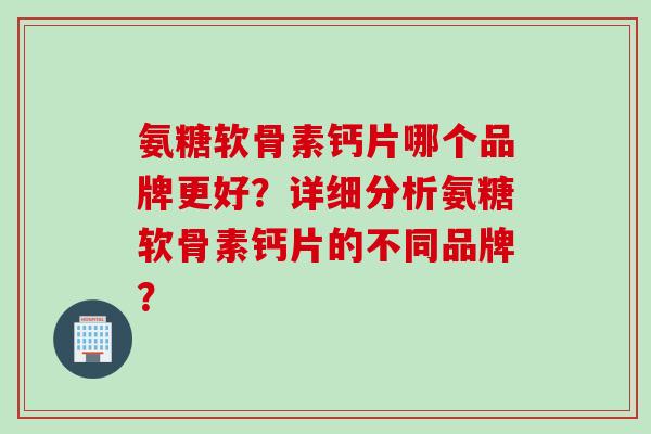 氨糖软骨素钙片哪个品牌更好？详细分析氨糖软骨素钙片的不同品牌？