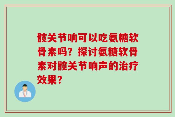 髋关节响可以吃氨糖软骨素吗？探讨氨糖软骨素对髋关节响声的治疗效果？