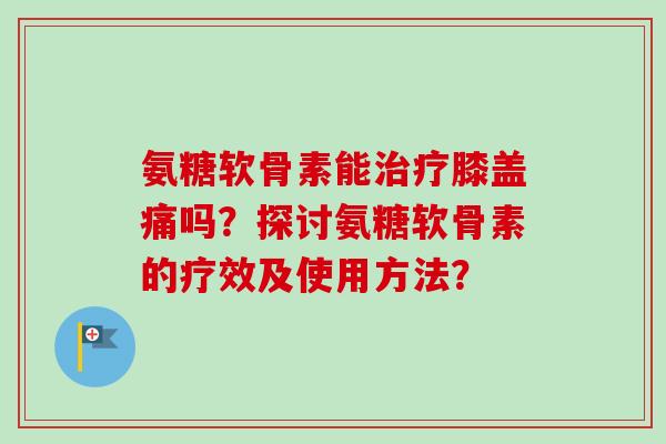 氨糖软骨素能治疗膝盖痛吗？探讨氨糖软骨素的疗效及使用方法？