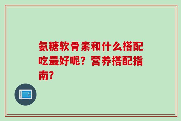 氨糖软骨素和什么搭配吃最好呢？营养搭配指南？