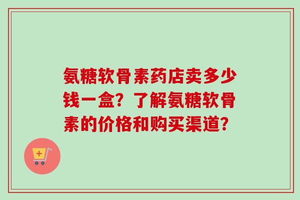 氨糖软骨素药店卖多少钱一盒？了解氨糖软骨素的价格和购买渠道？