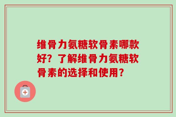 维骨力氨糖软骨素哪款好？了解维骨力氨糖软骨素的选择和使用？
