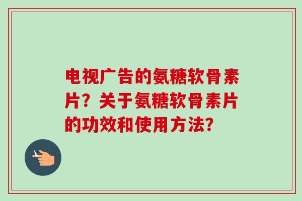 电视广告的氨糖软骨素片？关于氨糖软骨素片的功效和使用方法？