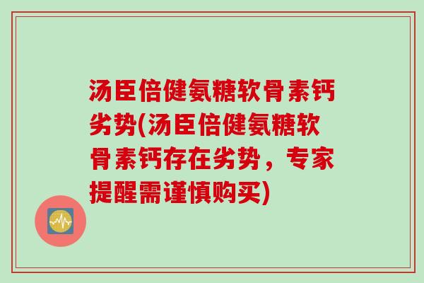 汤臣倍健氨糖软骨素钙劣势(汤臣倍健氨糖软骨素钙存在劣势，专家提醒需谨慎购买)