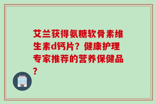 艾兰获得氨糖软骨素维生素d钙片？健康护理专家推荐的营养保健品？