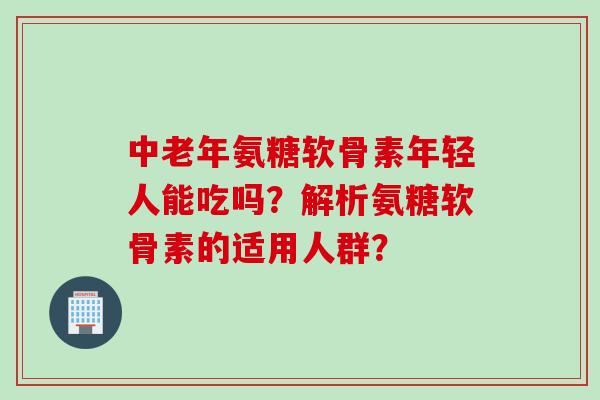 中老年氨糖软骨素年轻人能吃吗？解析氨糖软骨素的适用人群？
