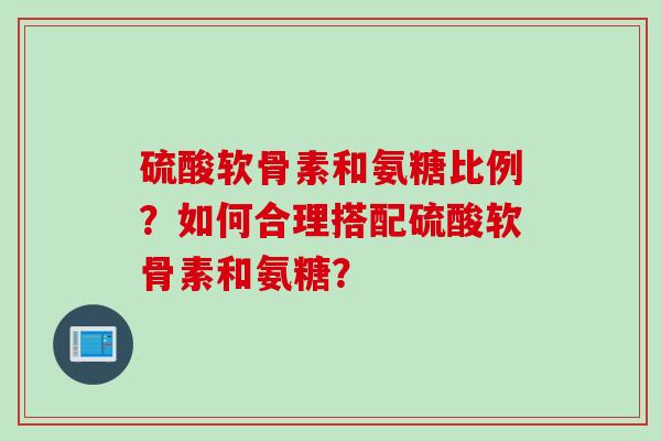 硫酸软骨素和氨糖比例？如何合理搭配硫酸软骨素和氨糖？