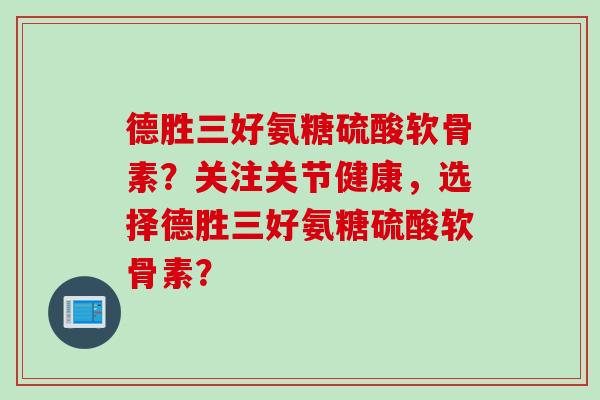 德胜三好氨糖硫酸软骨素？关注关节健康，选择德胜三好氨糖硫酸软骨素？