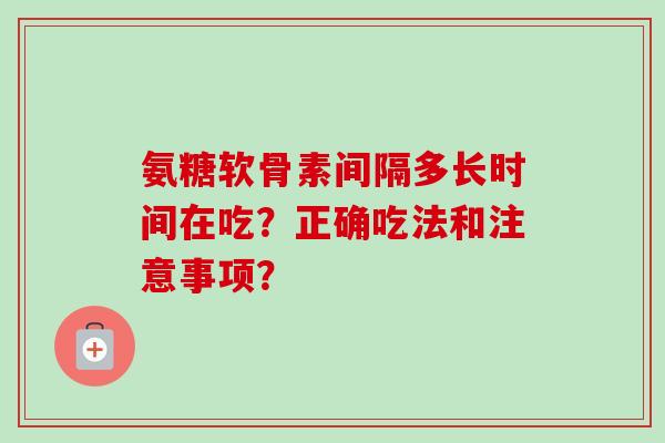 氨糖软骨素间隔多长时间在吃？正确吃法和注意事项？