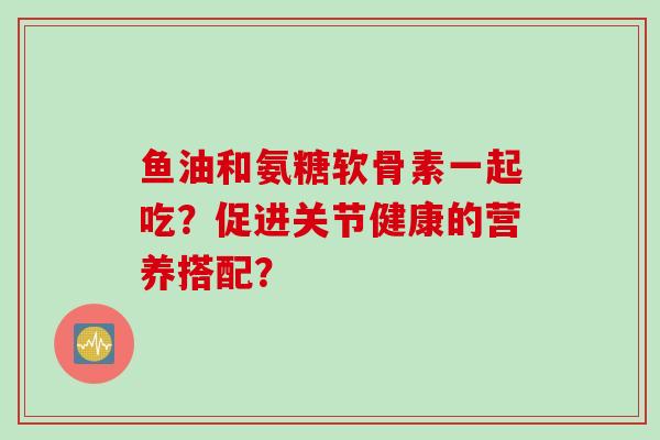 鱼油和氨糖软骨素一起吃？促进关节健康的营养搭配？