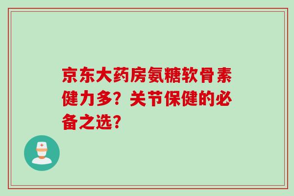 京东大药房氨糖软骨素健力多？关节保健的必备之选？