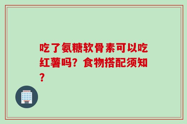 吃了氨糖软骨素可以吃红薯吗？食物搭配须知？