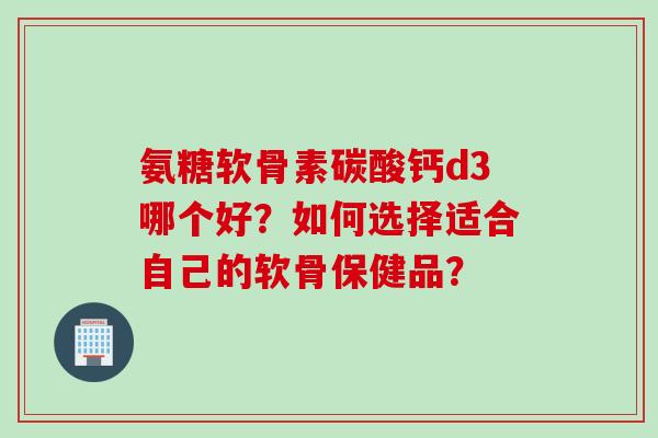 氨糖软骨素碳酸钙d3哪个好？如何选择适合自己的软骨保健品？