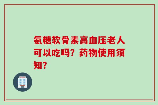氨糖软骨素高血压老人可以吃吗？药物使用须知？