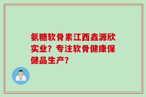 氨糖软骨素江西鑫源欣实业？专注软骨健康保健品生产？