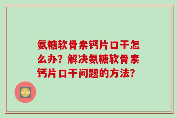 氨糖软骨素钙片口干怎么办？解决氨糖软骨素钙片口干问题的方法？