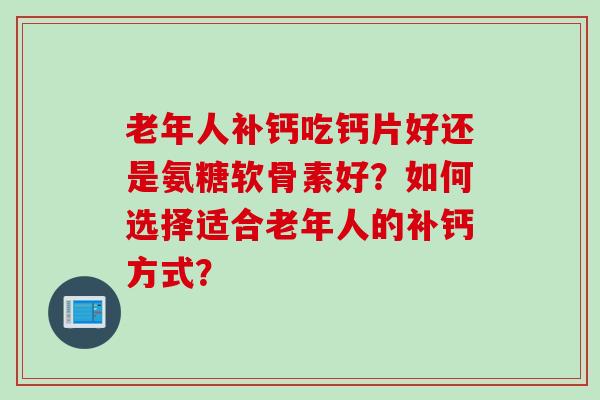 老年人补钙吃钙片好还是氨糖软骨素好？如何选择适合老年人的补钙方式？