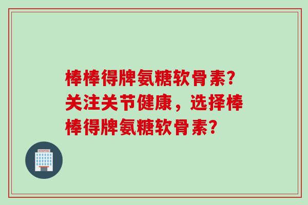 棒棒得牌氨糖软骨素？关注关节健康，选择棒棒得牌氨糖软骨素？