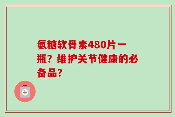 氨糖软骨素480片一瓶?维护关节健康的必备品? 氨糖软骨素480片一瓶?维护关节健康的必备品?