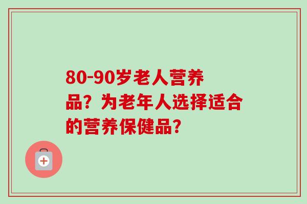80-90岁老人营养品？为老年人选择适合的营养保健品？