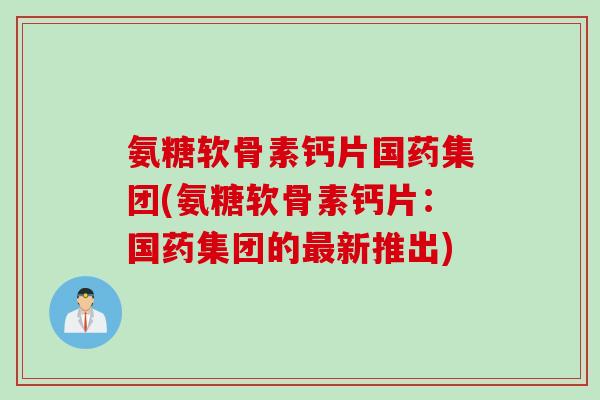 氨糖软骨素钙片国药集团(氨糖软骨素钙片：国药集团的最新推出)