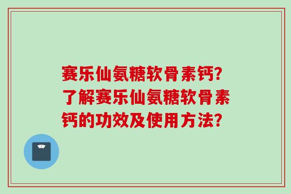 赛乐仙氨糖软骨素钙？了解赛乐仙氨糖软骨素钙的功效及使用方法？