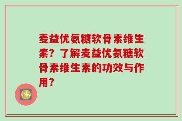 麦益优氨糖软骨素维生素?了解麦益优氨糖软骨素维生素的功效与作用? 麦益优氨糖软骨素维生素?了解麦益优氨糖软骨素维生素的功效与作用?