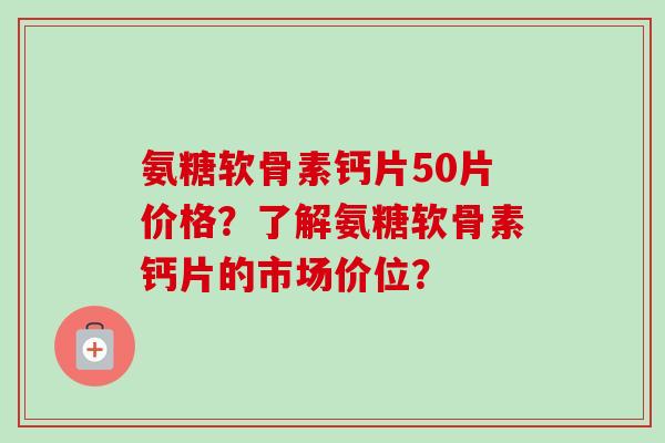 氨糖软骨素钙片50片价格？了解氨糖软骨素钙片的市场价位？
