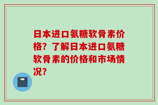 日本进口氨糖软骨素价格？了解日本进口氨糖软骨素的价格和市场情况？