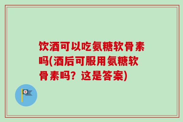 饮酒可以吃氨糖软骨素吗(酒后可服用氨糖软骨素吗？这是答案)