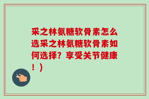采之林氨糖软骨素怎么选采之林氨糖软骨素如何选择？享受关节健康！)