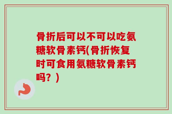 骨折后可以不可以吃氨糖软骨素钙(骨折恢复时可食用氨糖软骨素钙吗？)