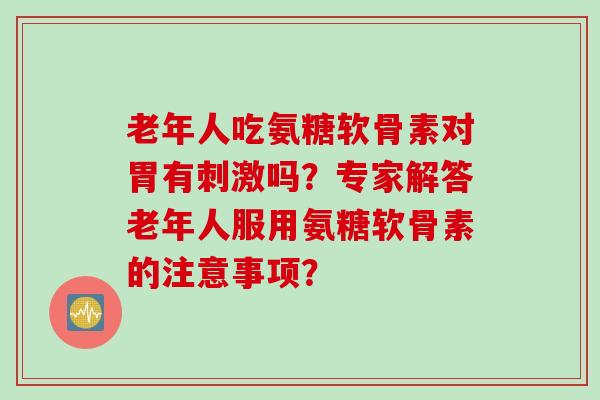 老年人吃氨糖软骨素对胃有刺激吗？专家解答老年人服用氨糖软骨素的注意事项？