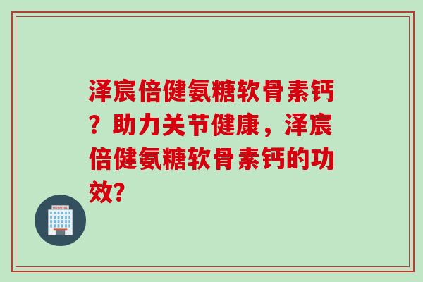 泽宸倍健氨糖软骨素钙？助力关节健康，泽宸倍健氨糖软骨素钙的功效？