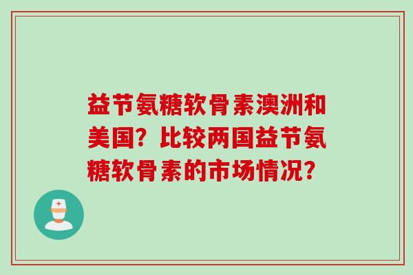 益节氨糖软骨素澳洲和美国？比较两国益节氨糖软骨素的市场情况？