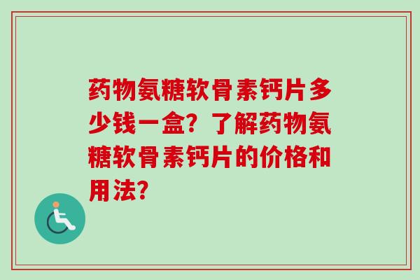 药物氨糖软骨素钙片多少钱一盒？了解药物氨糖软骨素钙片的价格和用法？