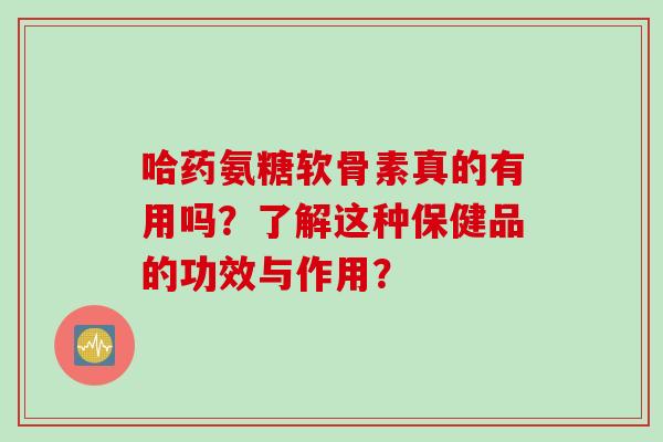 哈药氨糖软骨素真的有用吗？了解这种保健品的功效与作用？