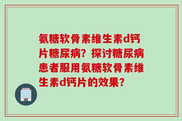 氨糖软骨素维生素d钙片糖尿病？探讨糖尿病患者服用氨糖软骨素维生素d钙片的效果？